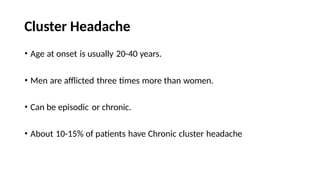 Cluster Headache
• Age at onset is usually 20-40 years.
• Men are afflicted three times more than women.
• Can be episodic or chronic.
• About 10-15% of patients have Chronic cluster headache
 