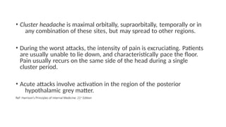 • Cluster headache is maximal orbitally, supraorbitally, temporally or in
any combination of these sites, but may spread to other regions.
• During the worst attacks, the intensity of pain is excruciating. Patients
are usually unable to lie down, and characteristically pace the floor.
Pain usually recurs on the same side of the head during a single
cluster period.
• Acute attacks involve activation in the region of the posterior
hypothalamic grey matter.
Ref: Harrison’s Principles of Internal Medicine: 21st Edition
 