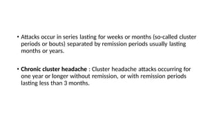 • Attacks occur in series lasting for weeks or months (so-called cluster
periods or bouts) separated by remission periods usually lasting
months or years.
• Chronic cluster headache : Cluster headache attacks occurring for
one year or longer without remission, or with remission periods
lasting less than 3 months.
 