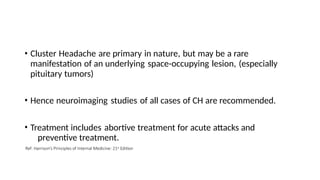 • Cluster Headache are primary in nature, but may be a rare
manifestation of an underlying space-occupying lesion, (especially
pituitary tumors)
• Hence neuroimaging studies of all cases of CH are recommended.
• Treatment includes abortive treatment for acute attacks and
preventive treatment.
Ref: Harrison’s Principles of Internal Medicine: 21st Edition
 