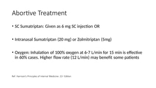Abortive Treatment
• SC Sumatriptan: Given as 6 mg SC injection OR
• Intranasal Sumatriptan (20 mg) or Zolmitriptan (5mg)
• Oxygen: Inhalation of 100% oxygen at 6-7 L/min for 15 min is effective
in 60% cases. Higher flow rate (12 L/min) may benefit some patients
Ref: Harrison’s Principles of Internal Medicine: 21st Edition
 