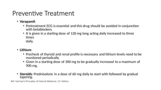 Preventive Treatment
• Verapamil:
• Pretreatment ECG is essential and this drug should be avoided in conjunction
with betablockers.
• It is given in a starting dose of 120 mg long acting daily increased to three
times
daily.
• Lithium:
• Precheck of thyroid and renal profile is necessary and lithium levels need to be
monitored periodically.
• Given in a starting dose of 300 mg to be gradually increased to a maximum of
900 mg.
• Steroids: Prednisolone in a dose of 60 mg daily to start with followed by gradual
tapering.
Ref: Harrison’s Principles of Internal Medicine: 21st Edition
 