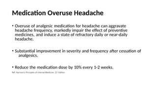 Medication Overuse Headache
• Overuse of analgesic medication for headache can aggravate
headache frequency, markedly impair the effect of preventive
medicines, and induce a state of refractory daily or near-daily
headache.
• Substantial improvement in severity and frequency after cessation of
analgesics.
• Reduce the medication dose by 10% every 1-2 weeks.
Ref: Harrison’s Principles of Internal Medicine: 21st Edition
 