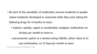 • Be alert to the possibility of medication overuse headache in people
whose headache developed or worsened while they were taking the
following drugs for 3 months or more:
• triptans, opioids, ergots or combination analgesic medications on
10 days per month or more or
• paracetamol, aspirin or a shorter-acting NSAIDs, either alone or in
any combination, on 15 days per month or more
Ref: Harrison’s Principles of Internal Medicine: 21st Edition
 