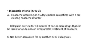 • Diagnostic criteria (ICHD-3):
A. Headache occurring on 15 days/month in a patient with a pre-
existing headache disorder
B.Regular overuse for >3 months of one or more drugs that can
be taken for acute and/or symptomatic treatment of headache
C. Not better accounted for by another ICHD-3 diagnosis.
 