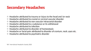 Secondary Headaches
o Headache attributed to trauma or injury to the head and /or neck
o Headache attributed to cranial or cervical vascular disorder
o Headache attributed to non vascular intracranial disorder
o Headache attributed to a substance or its withdrawal
o Headache attributed to infection
o Headache attributed to disorder of homeostasis
o Headache or facial pain attributed to disorder of cranium, neck ,eyes etc.
o Headache attributed to psychiatric disorder
Ref: International Headache Society 2018
 