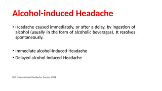 Alcohol-induced Headache
• Headache caused immediately, or after a delay, by ingestion of
alcohol (usually in the form of alcoholic beverages). It resolves
spontaneously.
• Immediate alcohol-induced Headache
• Delayed alcohol-induced Headache
Ref: International Headache Society 2018
 