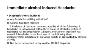 Immediate alcohol-induced Headache
• Diagnostic criteria (ICHD-3):
A. Any headache fulfilling criterion C
B. Alcohol has been ingested
C.Evidence of causation demonstrated by all of the following: 1.
headache has developed within three hours of alcohol ingestion 2.
headache has resolved within 72 hours after alcohol ingestion has
ceased 3. headache has at least one of the following three
characteristics: a) bilateral b) pulsating quality c) aggravated by physical
activity
D. Not better accounted for by another ICHD-3 diagnosis
 