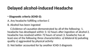 Delayed alcohol-induced Headache
• Diagnostic criteria (ICHD-3):
A. Any headache fulfilling criterion C
B. Alcohol has been ingested
C.Evidence of causation demonstrated by all of the following: 1.
headache has developed within 5–12 hours after ingestion of alcohol 2.
headache has resolved within 72 hours of onset 3. headache has at
least one of the following three characteristics: a) bilateral b) pulsating
quality c) aggravated by physical activity
D. Not better accounted for by another ICHD-3 diagnosis
 