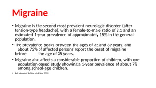 Migraine
• Migraine is the second most prevalent neurologic disorder (after
tension-type headache), with a female-to-male ratio of 3:1 and an
estimated 1-year prevalence of approximately 15% in the general
population.
• The prevalence peaks between the ages of 35 and 39 years, and
about 75% of affected persons report the onset of migraine
before the age of 35 years.
• Migraine also affects a considerable proportion of children, with one
population-based study showing a 1-year prevalence of about 7%
among school-age children.
• Ref: Messoud Ashina et al, Nov 2020
 