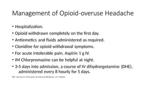 Management of Opioid-overuse Headache
• Hospitalization.
• Opioid withdrawn completely on the first day.
• Antiemetics and fluids administered as required.
• Clonidine for opioid withdrawal symptoms.
• For acute intolerable pain, Aspirin 1 g IV.
• IM Chlorpromazine can be helpful at night.
• 3-5 days into admission, a course of IV dihydrorgotamine (DHE),
administered every 8 hourly for 5 days.
Ref: Harrison’s Principles of Internal Medicine: 21st Edition
 