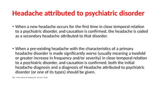 Headache attributed to psychiatric disorder
• When a new headache occurs for the first time in close temporal relation
to a psychiatric disorder, and causation is confirmed, the headache is coded
as a secondary headache attributed to that disorder.
• When a pre-existing headache with the characteristics of a primary
headache disorder is made significantly worse (usually meaning a twofold
or greater increase in frequency and/or severity) in close temporal relation
to a psychiatric disorder, and causation is confirmed, both the initial
headache diagnosis and a diagnosis of Headache attributed to psychiatric
disorder (or one of its types) should be given.
Ref: International Headache Society 2018
 