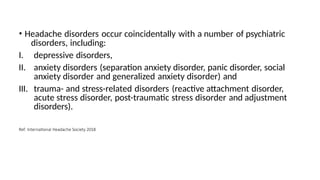 • Headache disorders occur coincidentally with a number of psychiatric
disorders, including:
III.
I. depressive disorders,
II. anxiety disorders (separation anxiety disorder, panic disorder, social
anxiety disorder and generalized anxiety disorder) and
trauma- and stress-related disorders (reactive attachment disorder,
acute stress disorder, post-traumatic stress disorder and adjustment
disorders).
Ref: International Headache Society 2018
 