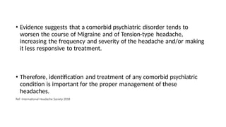 • Evidence suggests that a comorbid psychiatric disorder tends to
worsen the course of Migraine and of Tension-type headache,
increasing the frequency and severity of the headache and/or making
it less responsive to treatment.
• Therefore, identification and treatment of any comorbid psychiatric
condition is important for the proper management of these
headaches.
Ref: International Headache Society 2018
 