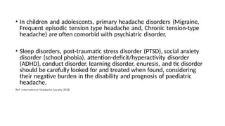 • In children and adolescents, primary headache disorders (Migraine,
Frequent episodic tension type headache and, Chronic tension-type
headache) are often comorbid with psychiatric disorder.
• Sleep disorders, post-traumatic stress disorder (PTSD), social anxiety
disorder (school phobia), attention-deficit/hyperactivity disorder
(ADHD), conduct disorder, learning disorder, enuresis, and tic disorder
should be carefully looked for and treated when found, considering
their negative burden in the disability and prognosis of paediatric
headache.
Ref: International Headache Society 2018
 