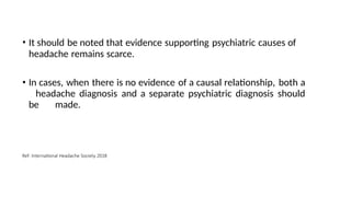 • It should be noted that evidence supporting psychiatric causes of
headache remains scarce.
• In cases, when there is no evidence of a causal relationship, both a
headache diagnosis and a separate psychiatric diagnosis should
be made.
Ref: International Headache Society 2018
 