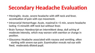 Secondary Headache Evaluation
• Meningitis: Acute, severe headache with stiff neck and fever,
accentuation of pain with eye movement.
• Intracranial Hemorrhage: Acute, maximal in <5 min, severe headache
lasting >5 minwith stiff neck but without fever.
• Brain Tumour: Nondescript-an intermittent deep, dull aching of
moderate intensity, which may worsen with exertion or change in
position.
• Glaucoma: Headache associated with nausea and vomiting, often
starting with severe eye pain. Examination reveals red eye with
fixed, moderately dilated pupil.
 