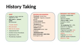 History Taking
• ONSET
• Childhood /early adult life-
migraine or TTH.
• New onset vs present
earlier
but worsened
• if acute /severe
• first and worst
• Rule out sec causes
• Subarachnoid HH
• Cerebral venous thrombosis
• Hypertensive crisis
• Thunderclap headache
LOCATION AND RADIATION
•Forehead- frontal sinus
•Temporal –migraine, temporal
arteritis
•Fronto temporal-
supratentorial lesions
•Occipital-post
fossa/c.spondylosis
•Orbital-cluster
•Holocranial-tension type
headache
•HEADACHE WITH
NECK/SHOULDER /ARM PAIN-
Cervicogenic pain
FREQUENCY AND TIMINGS
•Monthly /weekly/daily
headache.
•Diurnal variation
•More at night –hypnic
headache, cluster,
SUNCT.
•On awakening-OSA , HTN,
raised ICT or migraine.
•Seasonal pattern
•Trigeminal neuralgia –secs
•Cluster headache-15 to
120mns
•Migraine-4 to 72 hrs
•Episodic tension headache-
30mns to 7 days
 