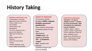 History Taking
PERSONAL AND FAMILY H/O
•Consumption of alcohol
aggravates cluster headache.
•Excess coffee or tea
consumption
•Sleep pattern and
disturbances
•50 -60 % migraine have a
parent with disorder.
•80% have at least one
first
degree relative with
migraine.
•50 % TTH have family
history.
•Cluster headache rarely
occurs within same family.
IMPACT OF HEADACHE
•To measure activity
limitation MIDAS -migraine
disability assessment
questionnaire.
•Can measure actual days
of missed activity, for eg,
work
absenteeism .
•MIDAS score >10
significant disability
•HIT – 6 (Headache
impact
test) –another test
assesses
emotional impact and
physical diability.
MEDICATION OVERUSAGE
•Headache >15 days/m
•Regular overuse> 3 months
for acute/symptomatic relief
of headache k/a medication
overuse headache.
•NSAIDS, Aspirin, caffeine,
triptans, opioids, ergotamines.
•Some medications taken for
other conditions cause
headache as side eefects eg
OCPs, cardiovascular drugs,
nitrates, PDE inhibitors
 