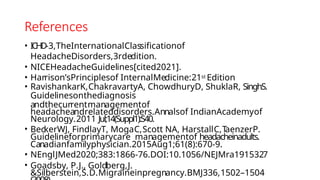 References
• ICHD-3,TheInternationalClassificationof
HeadacheDisorders,3rdedition.
• NICEHeadacheGuidelines[cited2021].
• Harrison’sPrinciplesof InternalMedicine:21st Edition
• RavishankarK,ChakravartyA, ChowdhuryD, ShuklaR, SinghS.
Guidelinesonthediagnosis
andthecurrentmanagementof
headacheandrelateddisorders.Annalsof IndianAcademyof
Neurology.2011 Jul;14(Suppl1):S40.
• BeckerWJ, FindlayT, MogaC,Scott NA, HarstallC,T
aenzerP.
Guidelineforprimarycare managementof headacheinadults.
Canadianfamilyphysician.2015Aug1;61(8):670-9.
• NEnglJMed2020;383:1866-76.DOI:10.1056/NEJMra1915327
• Goadsby, P.J., Goldberg,J.
&Silberstein,S.D.Migraineinpregnancy.BMJ336,1502–1504
 
