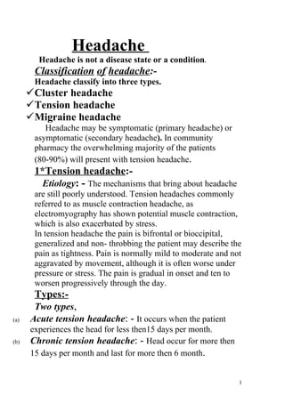 Headache
        Headache is not a disease state or a condition.
       Classification of headache:-
       Headache classify into three types.
      Cluster headache
      Tension headache
      Migraine headache
          Headache may be symptomatic (primary headache) or
       asymptomatic (secondary headache). In community
       pharmacy the overwhelming majority of the patients
       (80-90%) will present with tension headache.
       1*Tension headache:-
         Etiology: - The mechanisms that bring about headache
       are still poorly understood. Tension headaches commonly
       referred to as muscle contraction headache, as
       electromyography has shown potential muscle contraction,
       which is also exacerbated by stress.
       In tension headache the pain is bifrontal or bioccipital,
       generalized and non- throbbing the patient may describe the
       pain as tightness. Pain is normally mild to moderate and not
       aggravated by movement, although it is often worse under
       pressure or stress. The pain is gradual in onset and ten to
       worsen progressively through the day.
       Types:-
       Two types,
(a)   Acute tension headache: - It occurs when the patient
      experiences the head for less then15 days per month.
(b)   Chronic tension headache: - Head occur for more then
      15 days per month and last for more then 6 month.


                                                                  1
 