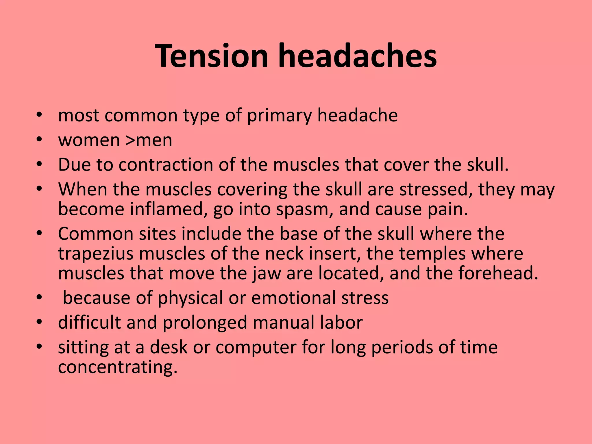 Tension headaches
• most common type of primary headache
• women >men
• Due to contraction of the muscles that cover the skull.
• When the muscles covering the skull are stressed, they may
become inflamed, go into spasm, and cause pain.
• Common sites include the base of the skull where the
trapezius muscles of the neck insert, the temples where
muscles that move the jaw are located, and the forehead.
• because of physical or emotional stress
• difficult and prolonged manual labor
• sitting at a desk or computer for long periods of time
concentrating.
 