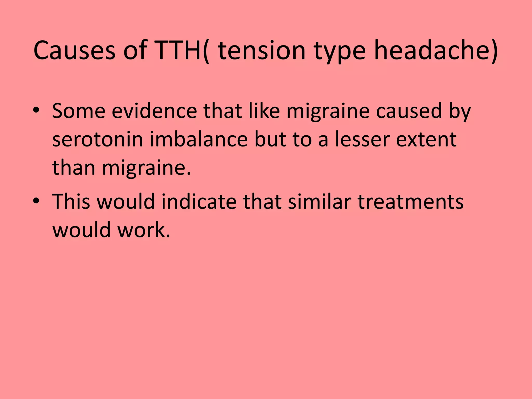 Causes of TTH( tension type headache)
• Some evidence that like migraine caused by
serotonin imbalance but to a lesser extent
than migraine.
• This would indicate that similar treatments
would work.
 