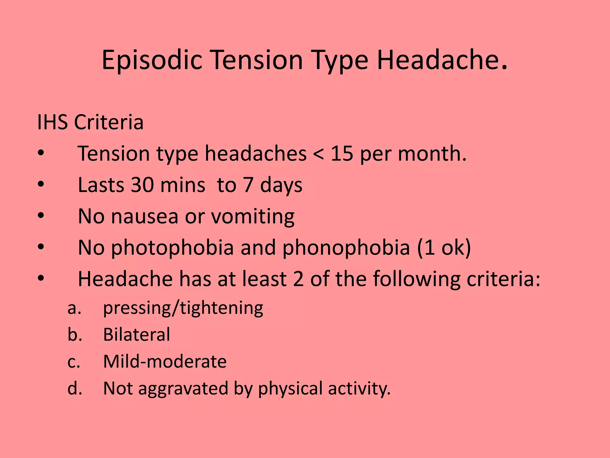Episodic Tension Type Headache.
IHS Criteria
• Tension type headaches < 15 per month.
• Lasts 30 mins to 7 days
• No nausea or vomiting
• No photophobia and phonophobia (1 ok)
• Headache has at least 2 of the following criteria:
a. pressing/tightening
b. Bilateral
c. Mild-moderate
d. Not aggravated by physical activity.
 