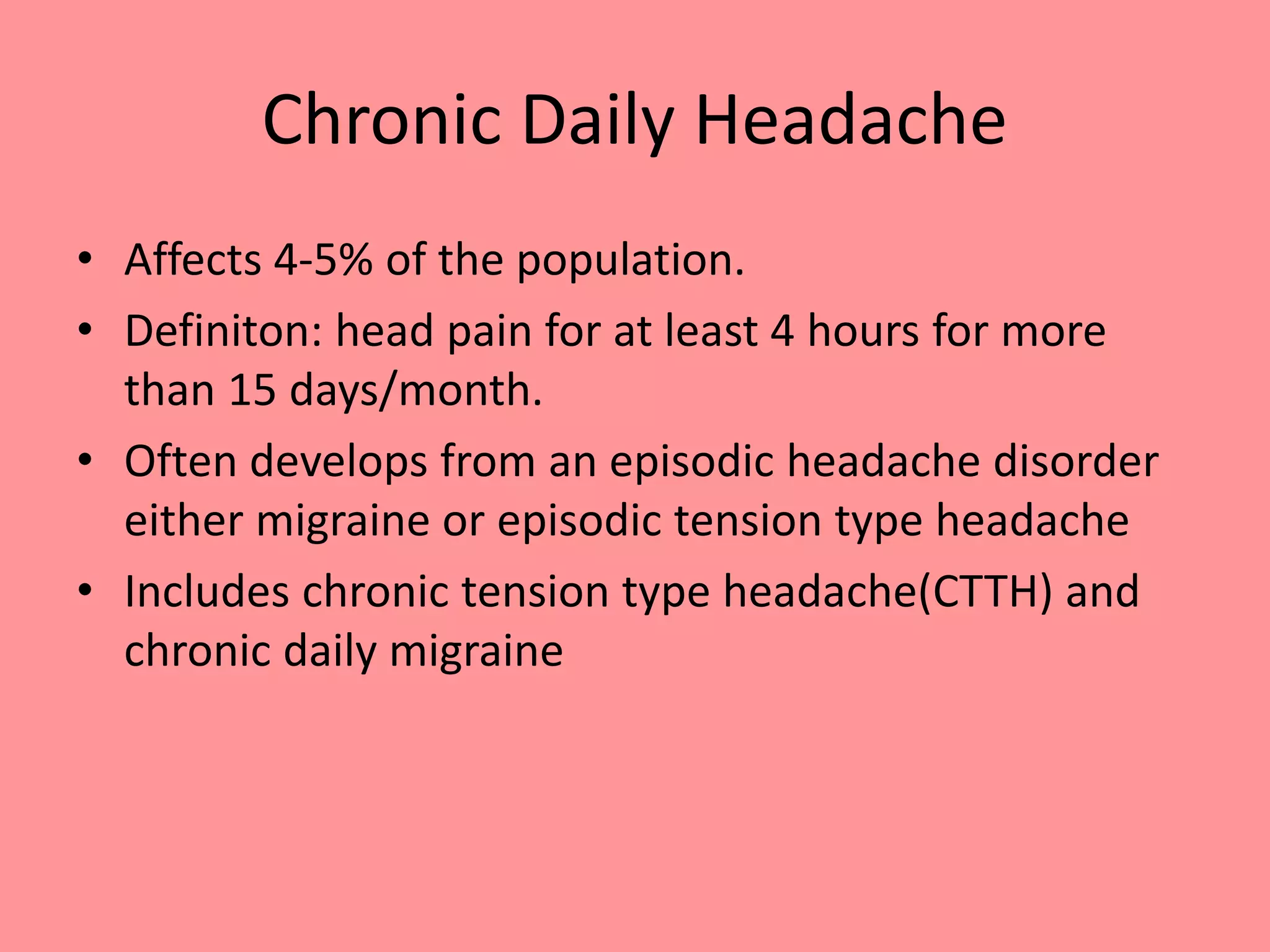 Chronic Daily Headache
• Affects 4-5% of the population.
• Definiton: head pain for at least 4 hours for more
than 15 days/month.
• Often develops from an episodic headache disorder
either migraine or episodic tension type headache
• Includes chronic tension type headache(CTTH) and
chronic daily migraine
 