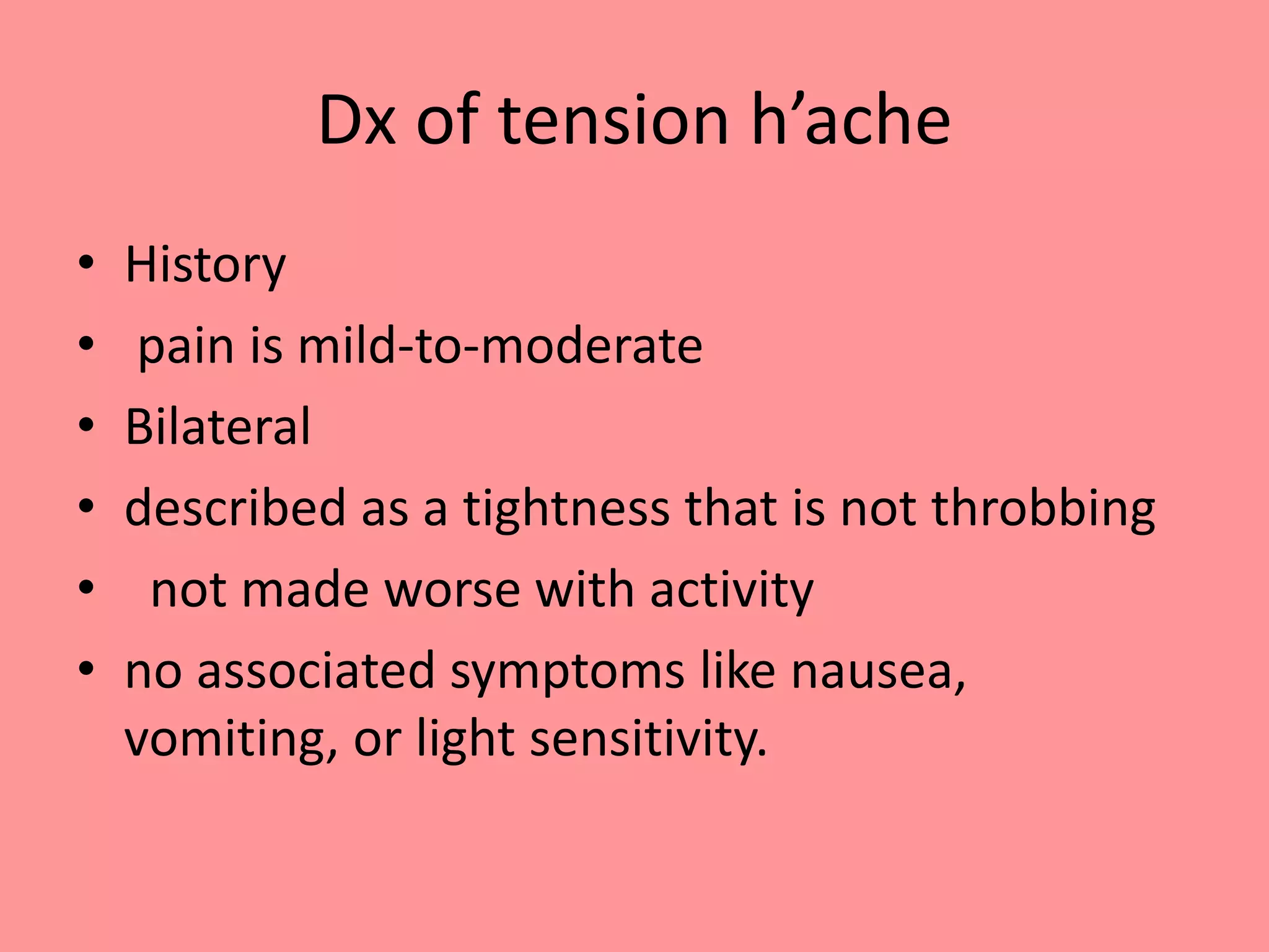 Dx of tension h’ache
• History
• pain is mild-to-moderate
• Bilateral
• described as a tightness that is not throbbing
• not made worse with activity
• no associated symptoms like nausea,
vomiting, or light sensitivity.
 