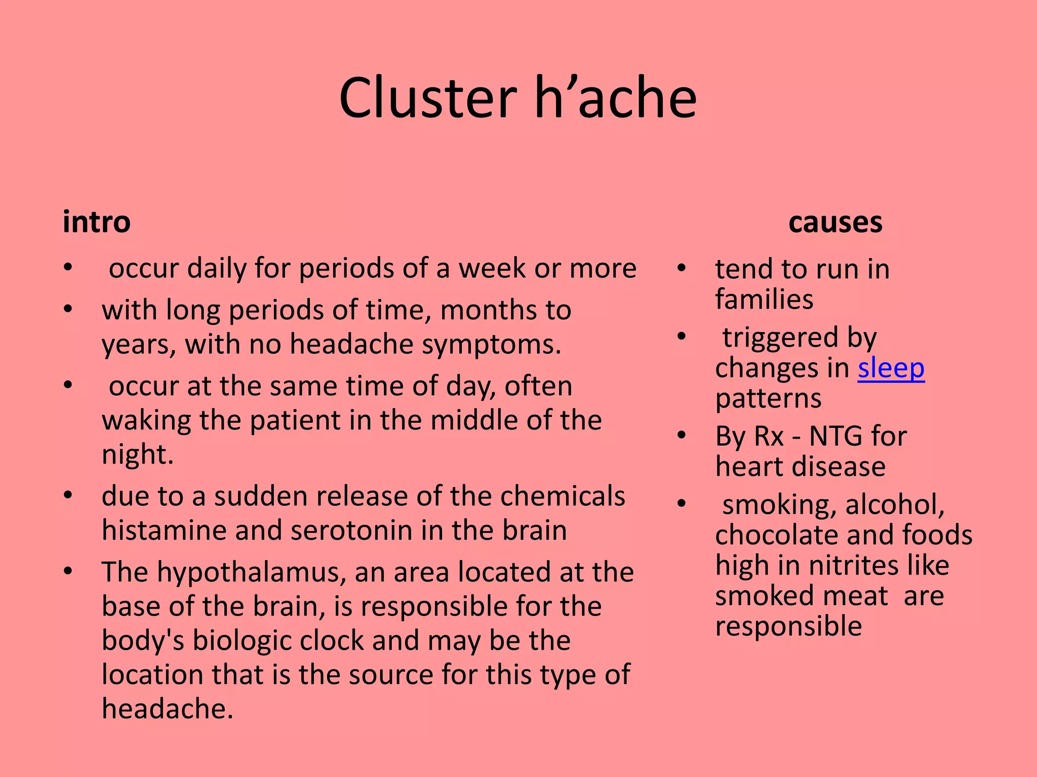 Cluster h’ache
intro
• occur daily for periods of a week or more
• with long periods of time, months to
years, with no headache symptoms.
• occur at the same time of day, often
waking the patient in the middle of the
night.
• due to a sudden release of the chemicals
histamine and serotonin in the brain
• The hypothalamus, an area located at the
base of the brain, is responsible for the
body's biologic clock and may be the
location that is the source for this type of
headache.
causes
• tend to run in
families
• triggered by
changes in sleep
patterns
• By Rx - NTG for
heart disease
• smoking, alcohol,
chocolate and foods
high in nitrites like
smoked meat are
responsible
 