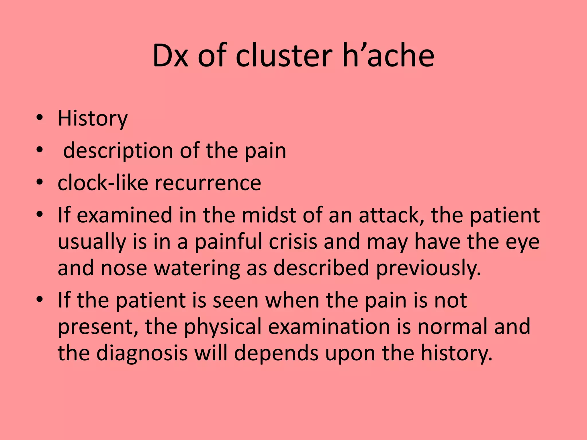 Dx of cluster h’ache
• History
• description of the pain
• clock-like recurrence
• If examined in the midst of an attack, the patient
usually is in a painful crisis and may have the eye
and nose watering as described previously.
• If the patient is seen when the pain is not
present, the physical examination is normal and
the diagnosis will depends upon the history.
 