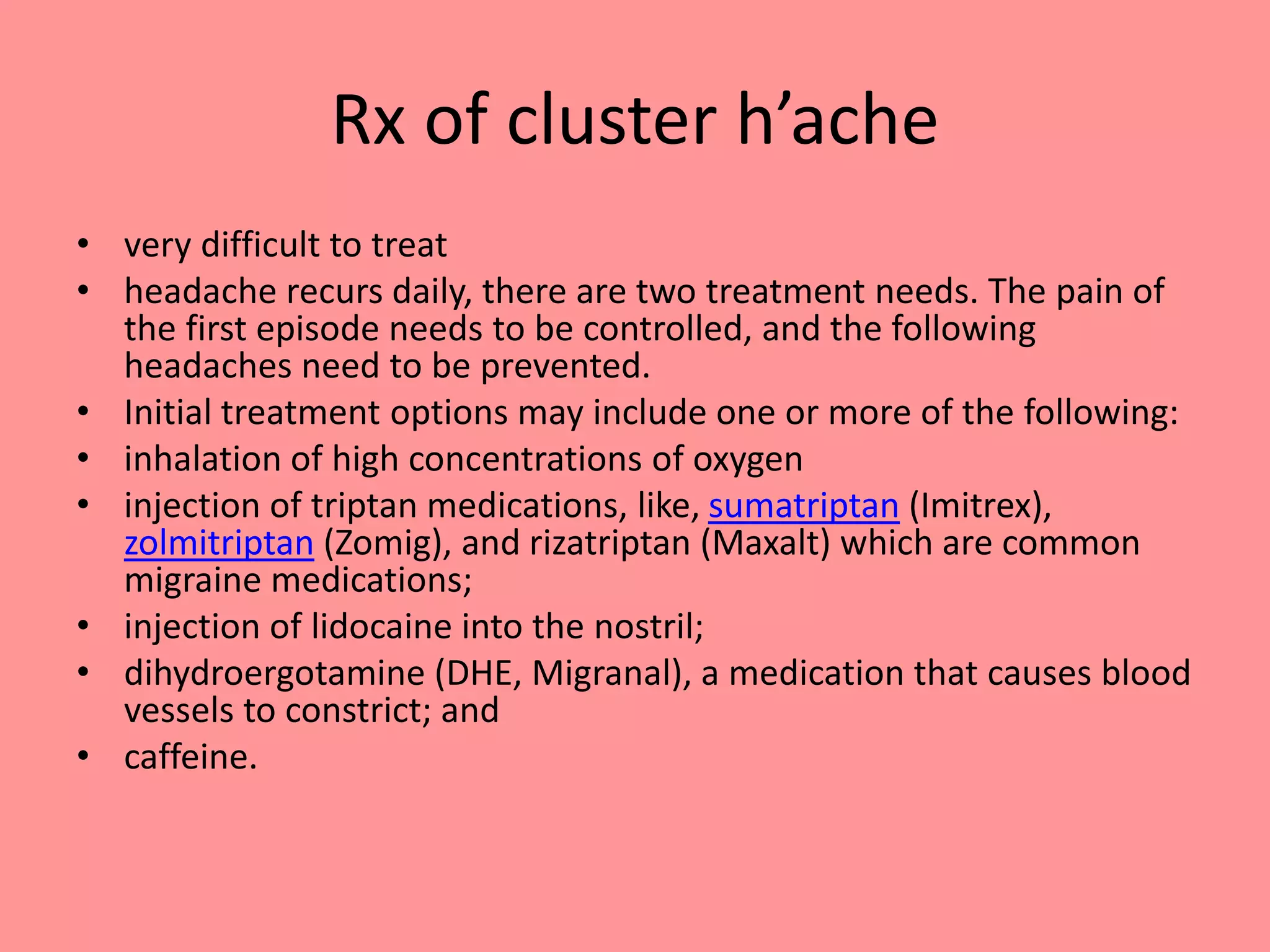 Rx of cluster h’ache
• very difficult to treat
• headache recurs daily, there are two treatment needs. The pain of
the first episode needs to be controlled, and the following
headaches need to be prevented.
• Initial treatment options may include one or more of the following:
• inhalation of high concentrations of oxygen
• injection of triptan medications, like, sumatriptan (Imitrex),
zolmitriptan (Zomig), and rizatriptan (Maxalt) which are common
migraine medications;
• injection of lidocaine into the nostril;
• dihydroergotamine (DHE, Migranal), a medication that causes blood
vessels to constrict; and
• caffeine.
 