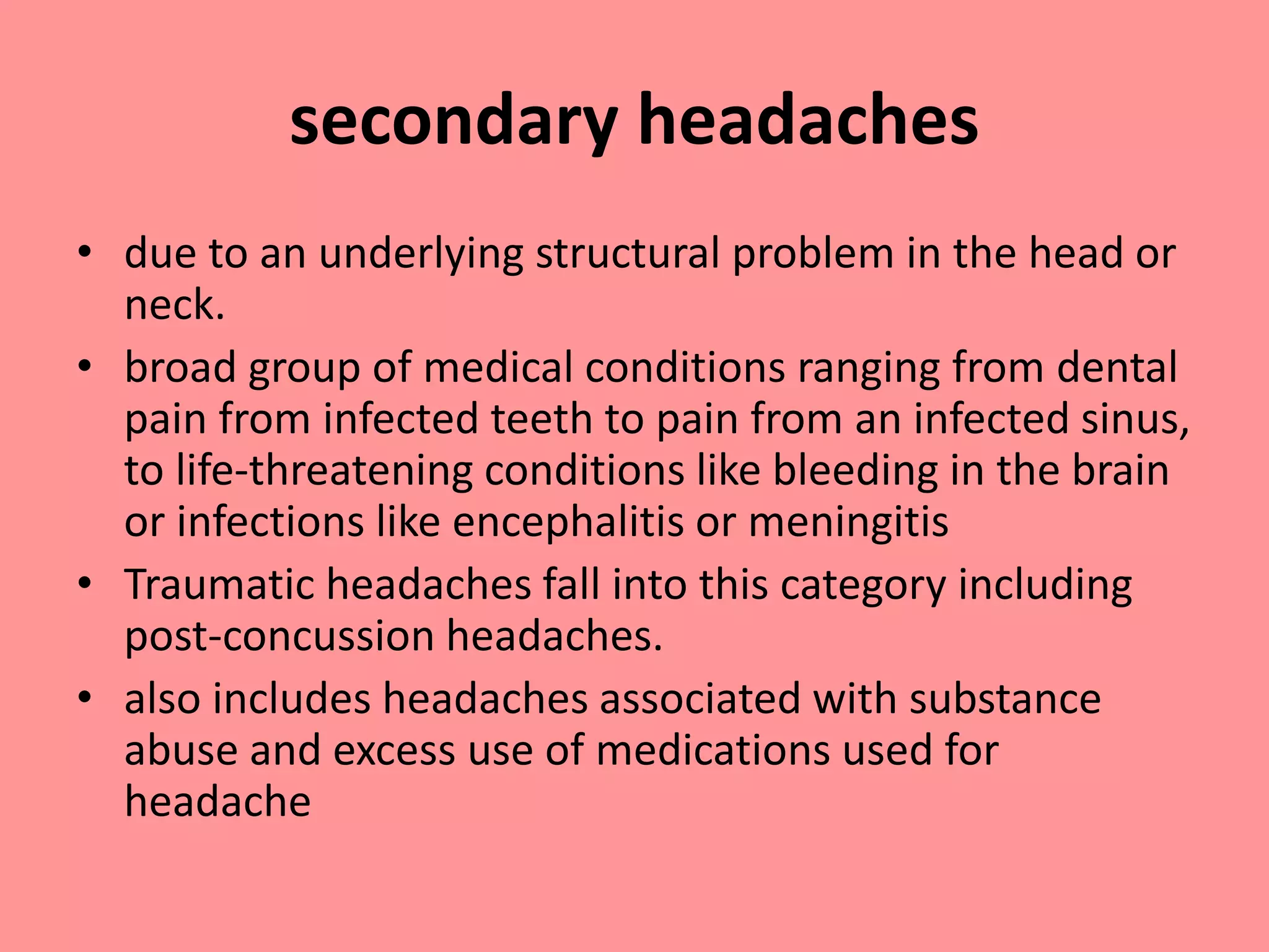 secondary headaches
• due to an underlying structural problem in the head or
neck.
• broad group of medical conditions ranging from dental
pain from infected teeth to pain from an infected sinus,
to life-threatening conditions like bleeding in the brain
or infections like encephalitis or meningitis
• Traumatic headaches fall into this category including
post-concussion headaches.
• also includes headaches associated with substance
abuse and excess use of medications used for
headache
 