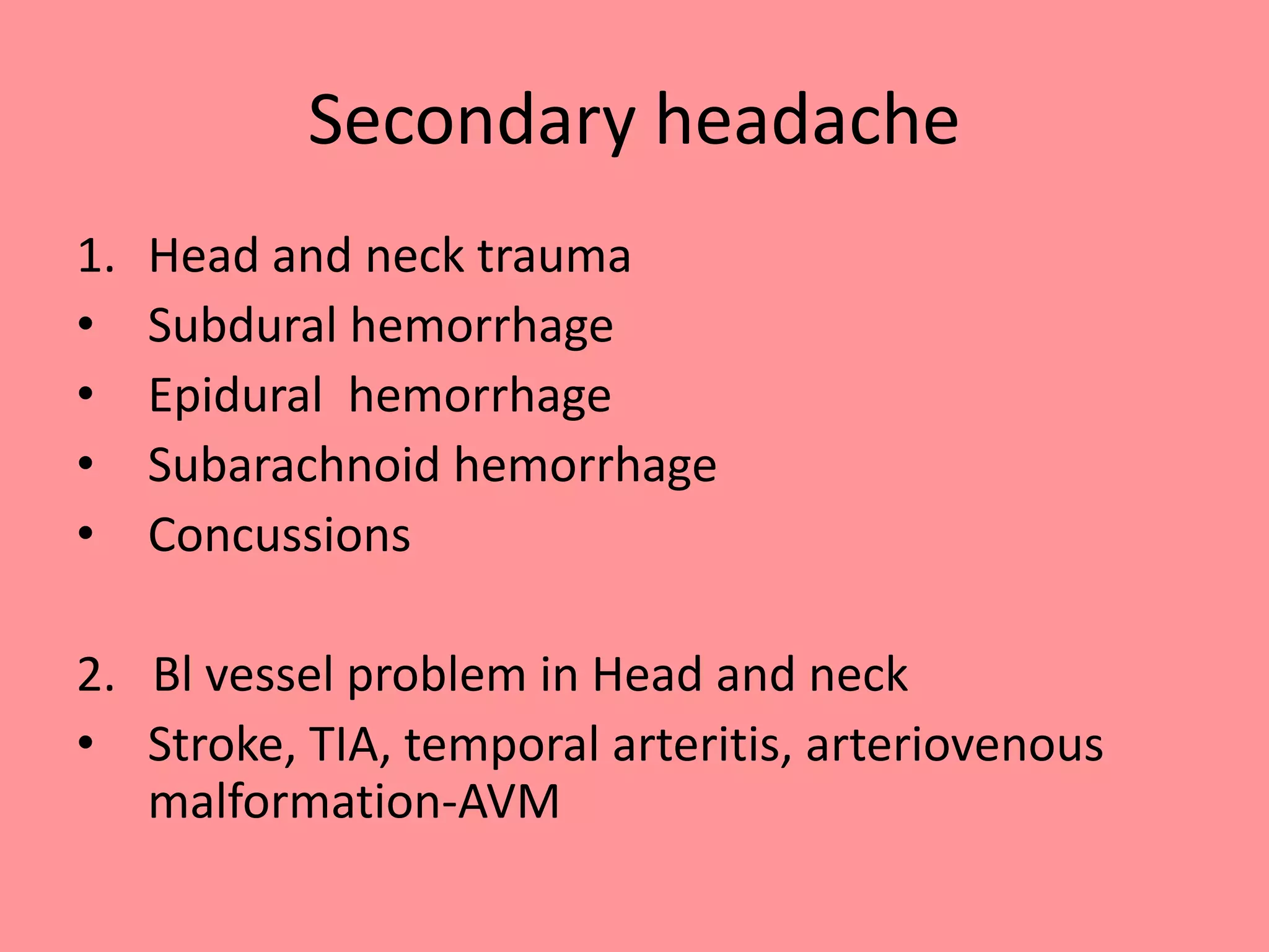 Secondary headache
1. Head and neck trauma
• Subdural hemorrhage
• Epidural hemorrhage
• Subarachnoid hemorrhage
• Concussions
2. Bl vessel problem in Head and neck
• Stroke, TIA, temporal arteritis, arteriovenous
malformation-AVM
 