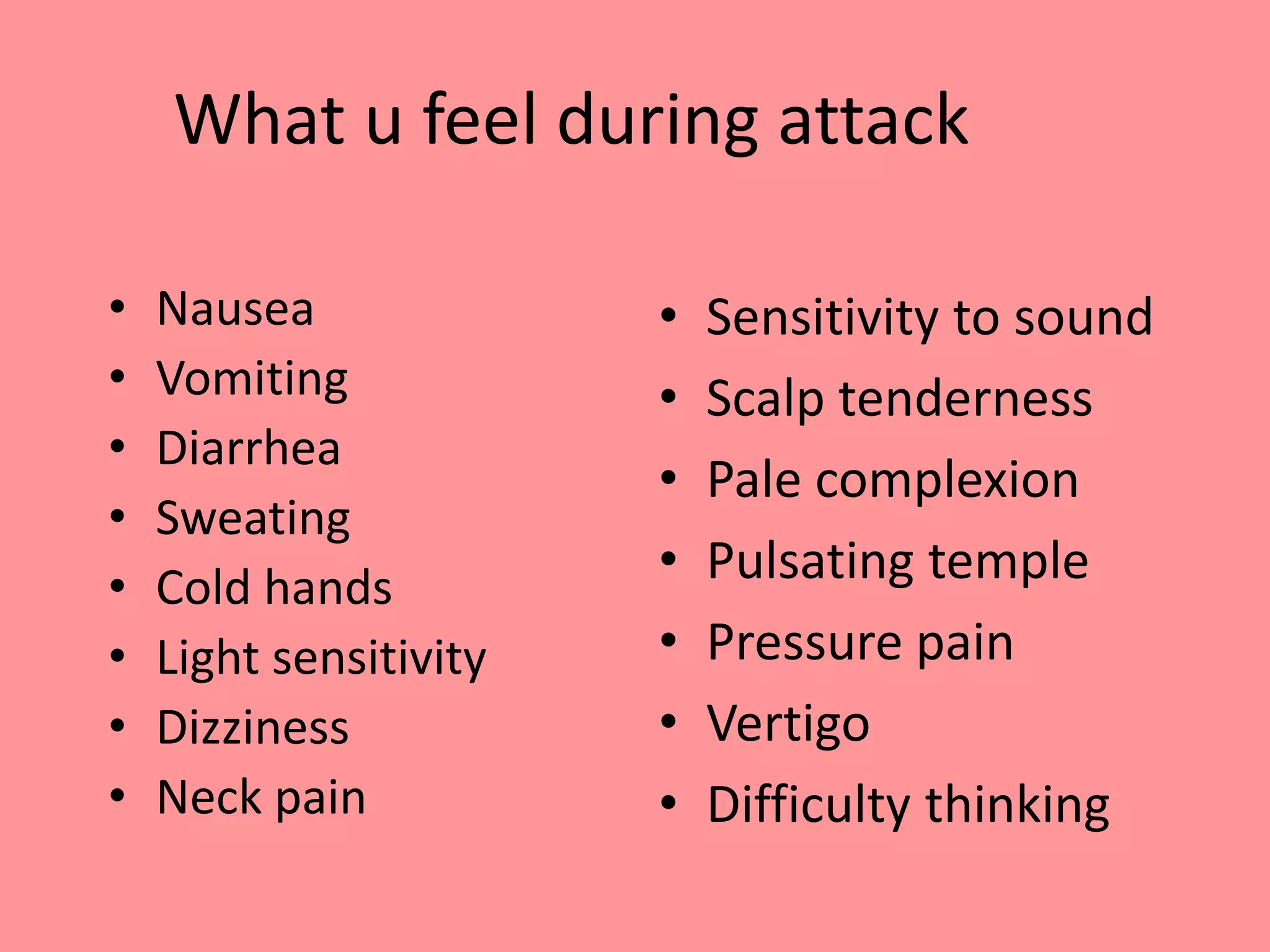 What u feel during attack
• Nausea
• Vomiting
• Diarrhea
• Sweating
• Cold hands
• Light sensitivity
• Dizziness
• Neck pain
• Sensitivity to sound
• Scalp tenderness
• Pale complexion
• Pulsating temple
• Pressure pain
• Vertigo
• Difficulty thinking
 