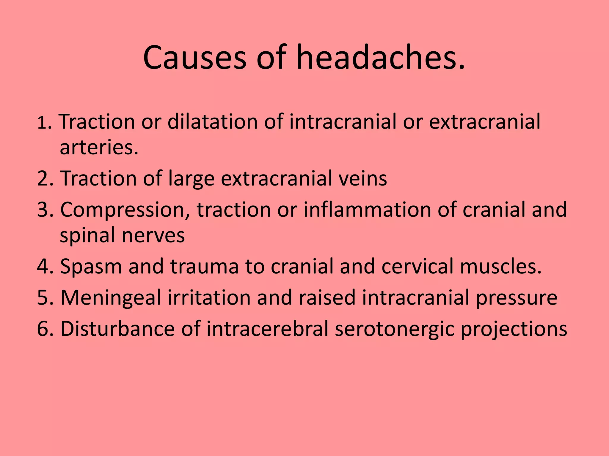Causes of headaches.
1. Traction or dilatation of intracranial or extracranial
arteries.
2. Traction of large extracranial veins
3. Compression, traction or inflammation of cranial and
spinal nerves
4. Spasm and trauma to cranial and cervical muscles.
5. Meningeal irritation and raised intracranial pressure
6. Disturbance of intracerebral serotonergic projections
 