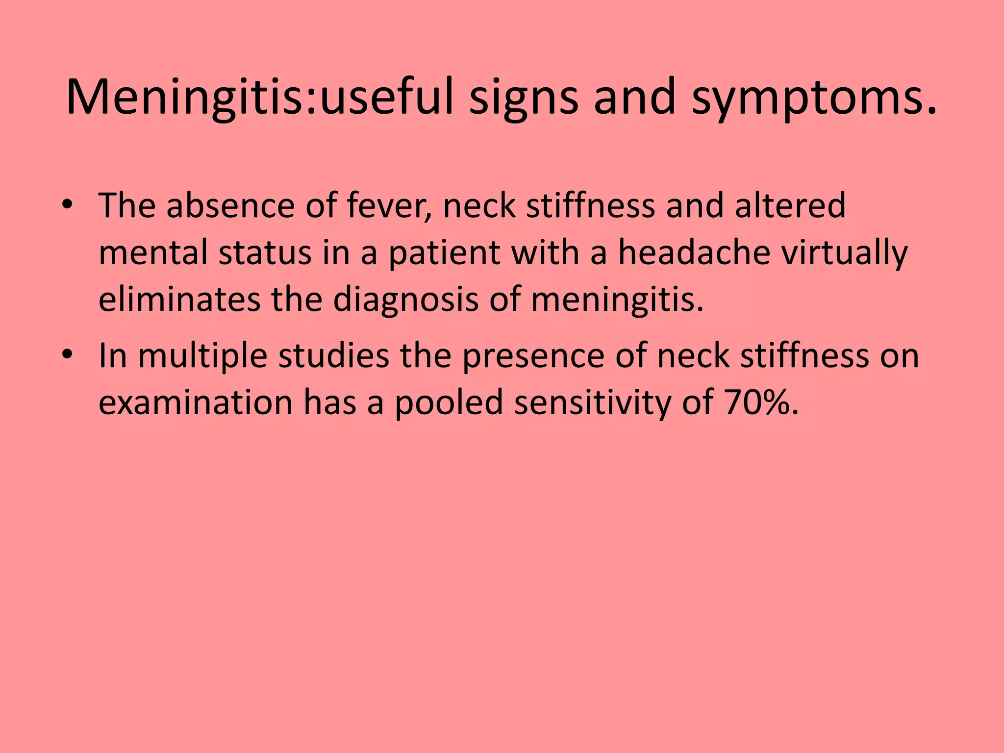 Meningitis:useful signs and symptoms.
• The absence of fever, neck stiffness and altered
mental status in a patient with a headache virtually
eliminates the diagnosis of meningitis.
• In multiple studies the presence of neck stiffness on
examination has a pooled sensitivity of 70%.
 