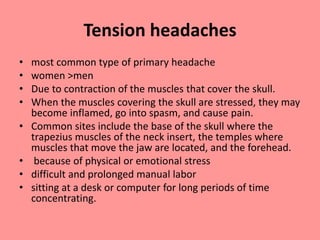 Tension headaches
• most common type of primary headache
• women >men
• Due to contraction of the muscles that cover the skull.
• When the muscles covering the skull are stressed, they may
become inflamed, go into spasm, and cause pain.
• Common sites include the base of the skull where the
trapezius muscles of the neck insert, the temples where
muscles that move the jaw are located, and the forehead.
• because of physical or emotional stress
• difficult and prolonged manual labor
• sitting at a desk or computer for long periods of time
concentrating.
 