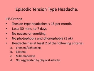 Episodic Tension Type Headache.
IHS Criteria
• Tension type headaches < 15 per month.
• Lasts 30 mins to 7 days
• No nausea or vomiting
• No photophobia and phonophobia (1 ok)
• Headache has at least 2 of the following criteria:
a. pressing/tightening
b. Bilateral
c. Mild-moderate
d. Not aggravated by physical activity.
 