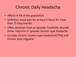 Chronic Daily Headache
• Affects 4-5% of the population.
• Definiton: head pain for at least 4 hours for more
than 15 days/month.
• Often develops from an episodic headache disorder
either migraine or episodic tension type headache
• Includes chronic tension type headache(CTTH) and
chronic daily migraine
 