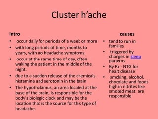 Cluster h’ache
intro
• occur daily for periods of a week or more
• with long periods of time, months to
years, with no headache symptoms.
• occur at the same time of day, often
waking the patient in the middle of the
night.
• due to a sudden release of the chemicals
histamine and serotonin in the brain
• The hypothalamus, an area located at the
base of the brain, is responsible for the
body's biologic clock and may be the
location that is the source for this type of
headache.
causes
• tend to run in
families
• triggered by
changes in sleep
patterns
• By Rx - NTG for
heart disease
• smoking, alcohol,
chocolate and foods
high in nitrites like
smoked meat are
responsible
 