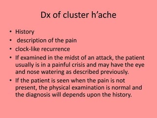 Dx of cluster h’ache
• History
• description of the pain
• clock-like recurrence
• If examined in the midst of an attack, the patient
usually is in a painful crisis and may have the eye
and nose watering as described previously.
• If the patient is seen when the pain is not
present, the physical examination is normal and
the diagnosis will depends upon the history.
 