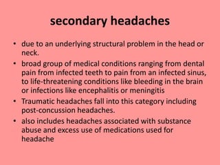 secondary headaches
• due to an underlying structural problem in the head or
neck.
• broad group of medical conditions ranging from dental
pain from infected teeth to pain from an infected sinus,
to life-threatening conditions like bleeding in the brain
or infections like encephalitis or meningitis
• Traumatic headaches fall into this category including
post-concussion headaches.
• also includes headaches associated with substance
abuse and excess use of medications used for
headache
 
