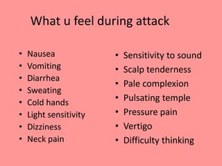 What u feel during attack
• Nausea
• Vomiting
• Diarrhea
• Sweating
• Cold hands
• Light sensitivity
• Dizziness
• Neck pain
• Sensitivity to sound
• Scalp tenderness
• Pale complexion
• Pulsating temple
• Pressure pain
• Vertigo
• Difficulty thinking
 