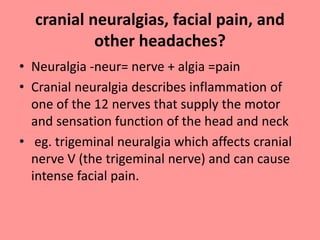 cranial neuralgias, facial pain, and
other headaches?
• Neuralgia -neur= nerve + algia =pain
• Cranial neuralgia describes inflammation of
one of the 12 nerves that supply the motor
and sensation function of the head and neck
• eg. trigeminal neuralgia which affects cranial
nerve V (the trigeminal nerve) and can cause
intense facial pain.
 