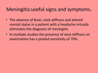Meningitis:useful signs and symptoms.
• The absence of fever, neck stiffness and altered
mental status in a patient with a headache virtually
eliminates the diagnosis of meningitis.
• In multiple studies the presence of neck stiffness on
examination has a pooled sensitivity of 70%.
 