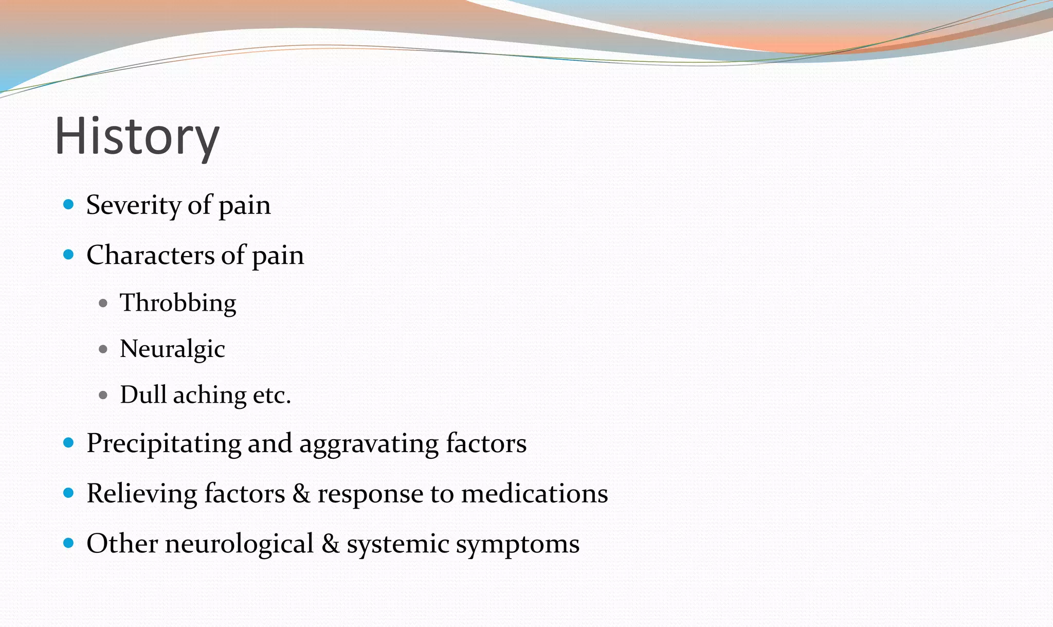 History 
 Severity of pain 
 Characters of pain 
 Throbbing 
 Neuralgic 
 Dull aching etc. 
 Precipitating and aggravating factors 
 Relieving factors & response to medications 
 Other neurological & systemic symptoms 
 