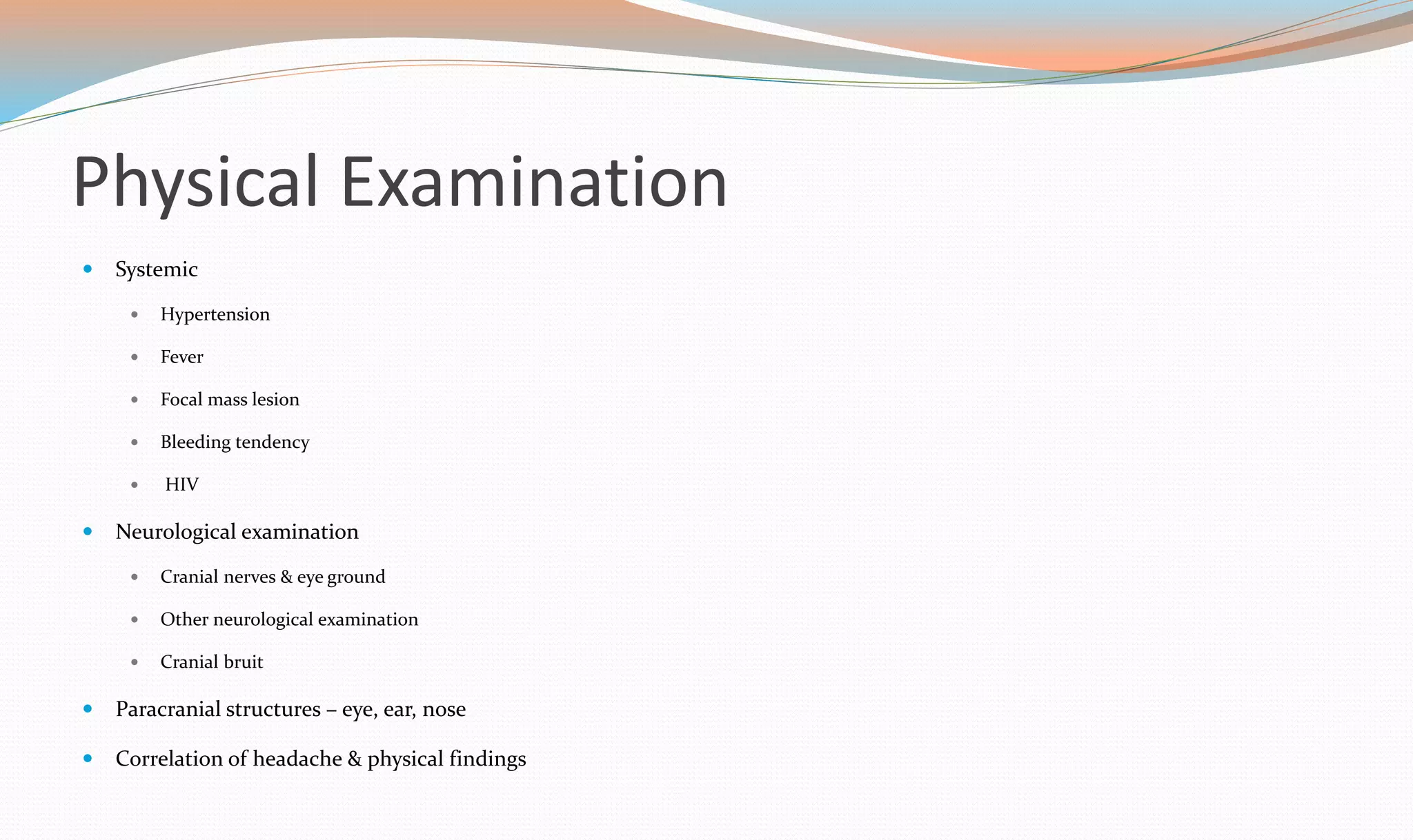 Physical Examination 
 Systemic 
 Hypertension 
 Fever 
 Focal mass lesion 
 Bleeding tendency 
 HIV 
 Neurological examination 
 Cranial nerves & eye ground 
 Other neurological examination 
 Cranial bruit 
 Paracranial structures – eye, ear, nose 
 Correlation of headache & physical findings 
 