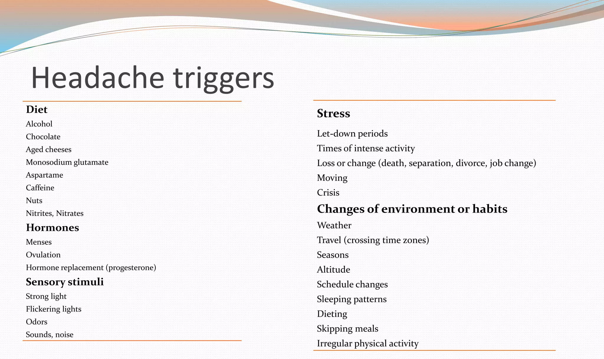 Headache triggers 
Diet 
Alcohol 
Chocolate 
Aged cheeses 
Monosodium glutamate 
Aspartame 
Caffeine 
Nuts 
Nitrites, Nitrates 
Hormones 
Menses 
Ovulation 
Hormone replacement (progesterone) 
Sensory stimuli 
Strong light 
Flickering lights 
Odors 
Sounds, noise 
Stress 
Let-down periods 
Times of intense activity 
Loss or change (death, separation, divorce, job change) 
Moving 
Crisis 
Changes of environment or habits 
Weather 
Travel (crossing time zones) 
Seasons 
Altitude 
Schedule changes 
Sleeping patterns 
Dieting 
Skipping meals 
Irregular physical activity 
 